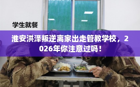 淮安洪泽叛逆离家出走管教学校，2026年你注意过吗！