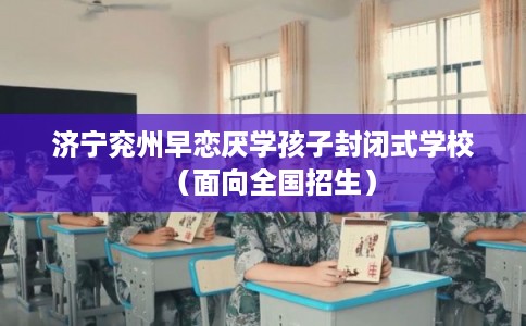 济宁兖州早恋厌学孩子封闭式学校（面向全国招生）