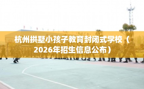 杭州拱墅小孩子教育封闭式学校（2026年招生信息公布）