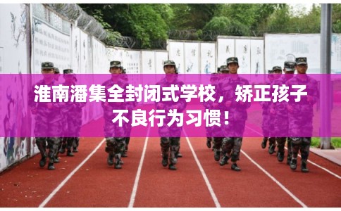 淮南潘集全封闭式学校，矫正孩子不良行为习惯！