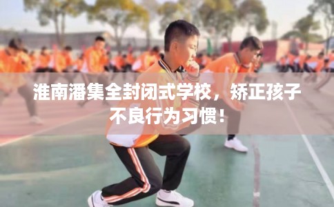 淮南潘集全封闭式学校，矫正孩子不良行为习惯！