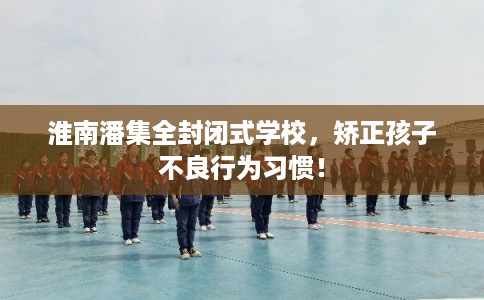 淮南潘集全封闭式学校，矫正孩子不良行为习惯！