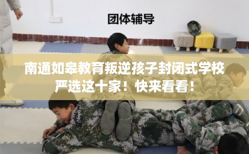 南通如皋教育叛逆孩子封闭式学校严选这十家！快来看看！