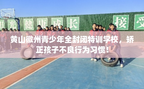 黄山徽州青少年全封闭特训学校，矫正孩子不良行为习惯！