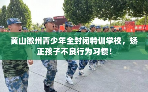 黄山徽州青少年全封闭特训学校，矫正孩子不良行为习惯！