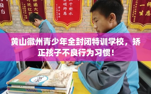 黄山徽州青少年全封闭特训学校，矫正孩子不良行为习惯！