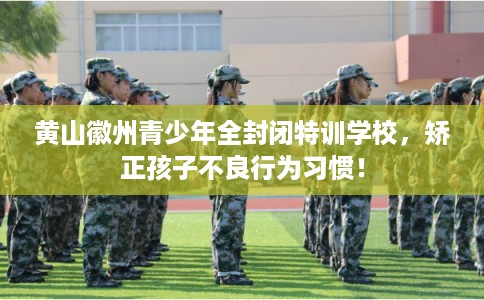 黄山徽州青少年全封闭特训学校，矫正孩子不良行为习惯！