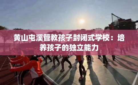 黄山屯溪管教孩子封闭式学校：培养孩子的独立能力