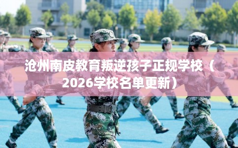 沧州南皮教育叛逆孩子正规学校（2026学校名单更新）