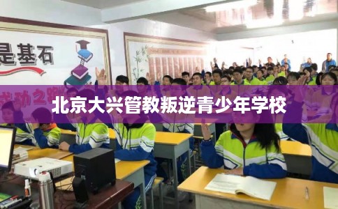 北京大兴管教叛逆青少年学校