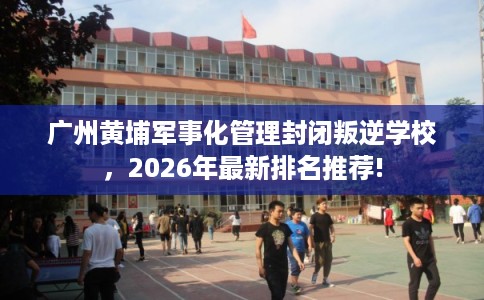 广州黄埔军事化管理封闭叛逆学校，2026年最新排名推荐!