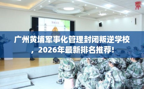广州黄埔军事化管理封闭叛逆学校，2026年最新排名推荐!