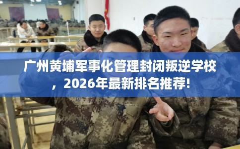 广州黄埔军事化管理封闭叛逆学校，2026年最新排名推荐!