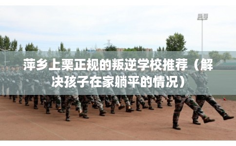 萍乡上栗正规的叛逆学校推荐（解决孩子在家躺平的情况）