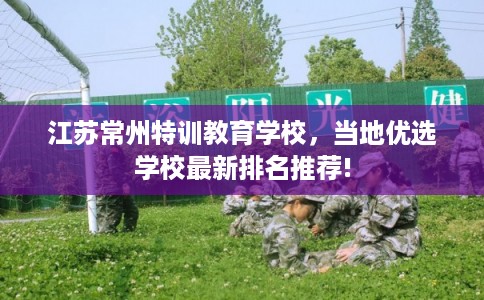 江苏常州特训教育学校,当地优选学校最新排名推荐! 江苏常州特训教育学校,当地优选学校最新排名推荐!