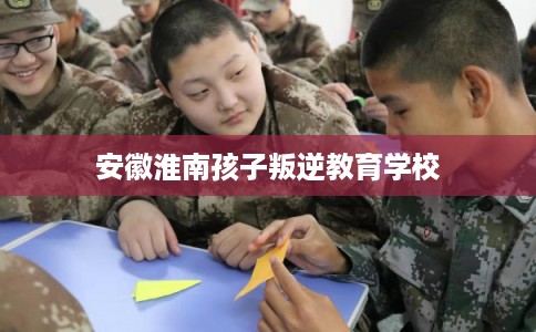 安徽淮南孩子叛逆教育学校 安徽淮南孩子叛逆教育学校