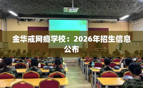 金华戒网瘾学校：2026年招生信息公布