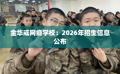 金华戒网瘾学校：2026年招生信息公布