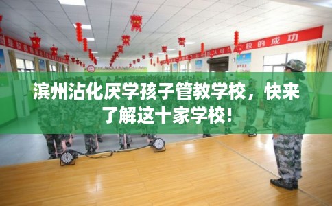 滨州沾化厌学孩子管教学校，快来了解这十家学校!