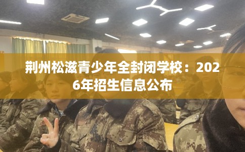 荆州松滋青少年全封闭学校：2026年招生信息公布