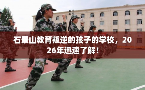 石景山教育叛逆的孩子的学校，2026年迅速了解！