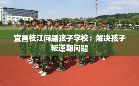 宜昌枝江问题孩子学校：解决孩子叛逆期问题