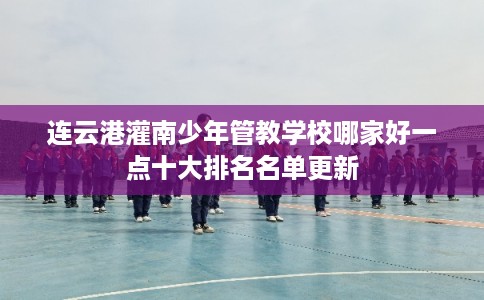 连云港灌南少年管教学校哪家好一点十大排名名单更新