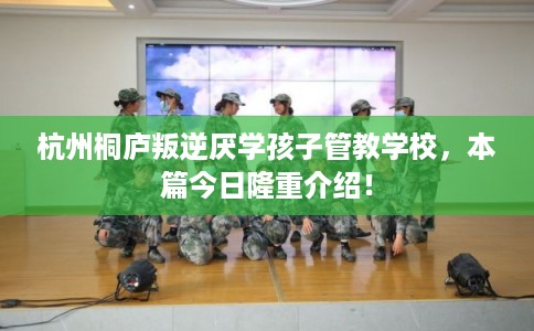 杭州桐庐叛逆厌学孩子管教学校，本篇今日隆重介绍！