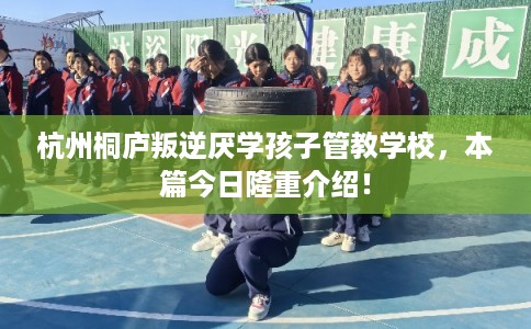 杭州桐庐叛逆厌学孩子管教学校，本篇今日隆重介绍！