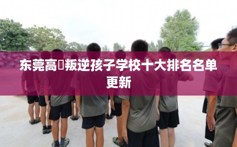 东莞高埗叛逆孩子学校十大排名名单更新