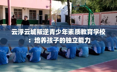 云浮云城叛逆青少年素质教育学校：培养孩子的独立能力