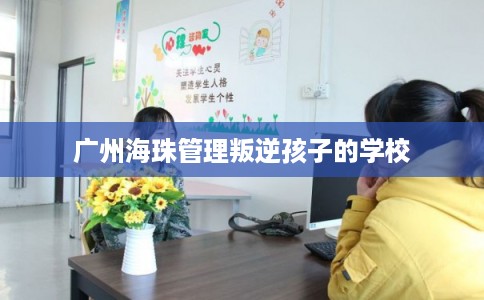 广州海珠管理叛逆孩子的学校 广州海珠管理叛逆孩子的学校