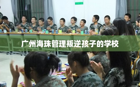 广州海珠管理叛逆孩子的学校 广州海珠管理叛逆孩子的学校