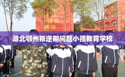 湖北鄂州叛逆期问题小孩教育学校