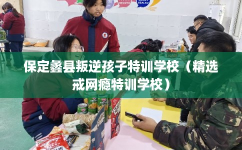 保定蠡县叛逆孩子特训学校（精选戒网瘾特训学校）