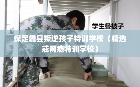 保定蠡县叛逆孩子特训学校（精选戒网瘾特训学校）