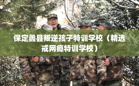 保定蠡县叛逆孩子特训学校（精选戒网瘾特训学校）