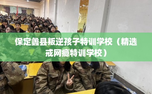 保定蠡县叛逆孩子特训学校（精选戒网瘾特训学校）