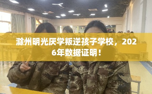 滁州明光厌学叛逆孩子学校，2026年数据证明！