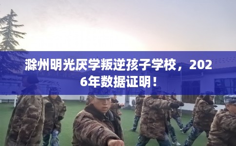 滁州明光厌学叛逆孩子学校，2026年数据证明！