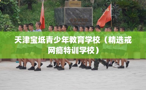 天津宝坻青少年教育学校（精选戒网瘾特训学校）