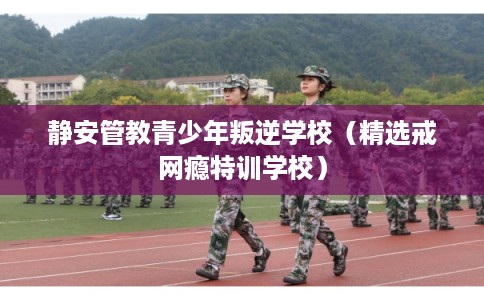 静安管教青少年叛逆学校（精选戒网瘾特训学校）