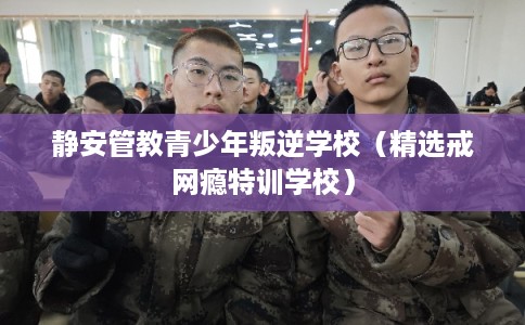 静安管教青少年叛逆学校（精选戒网瘾特训学校）