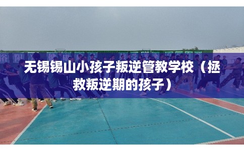 无锡锡山小孩子叛逆管教学校（拯救叛逆期的孩子）