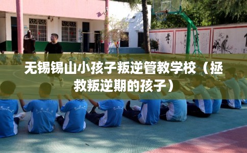 无锡锡山小孩子叛逆管教学校（拯救叛逆期的孩子）
