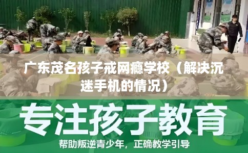 广东茂名孩子戒网瘾学校（解决沉迷手机的情况）