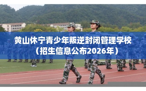 黄山休宁青少年叛逆封闭管理学校（招生信息公布2026年）