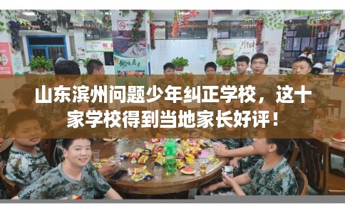 山东滨州问题少年纠正学校，这十家学校得到当地家长好评！