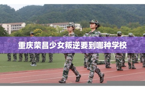 重庆荣昌少女叛逆要到哪种学校