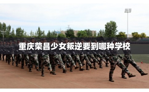 重庆荣昌少女叛逆要到哪种学校